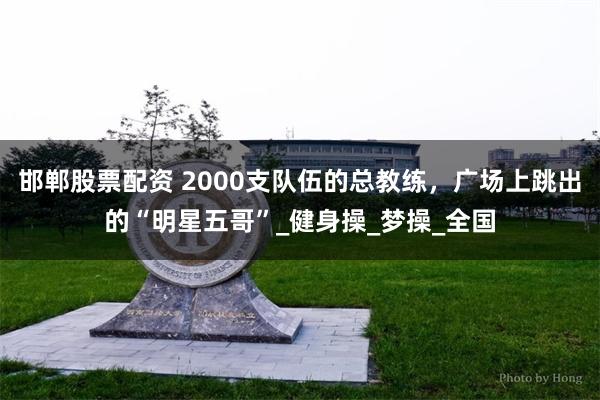 邯郸股票配资 2000支队伍的总教练，广场上跳出的“明星五哥”_健身操_梦操_全国