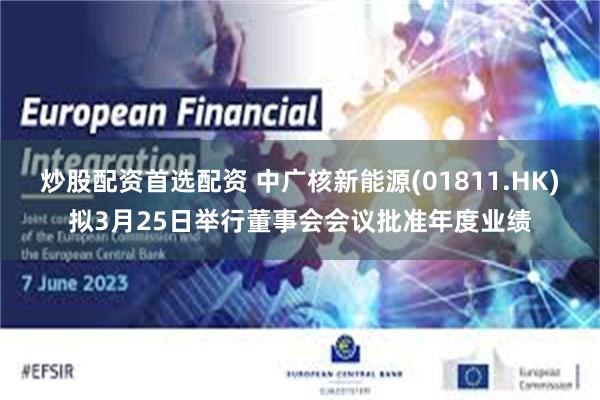 炒股配资首选配资 中广核新能源(01811.HK)拟3月25日举行董事会会议批准年度业绩