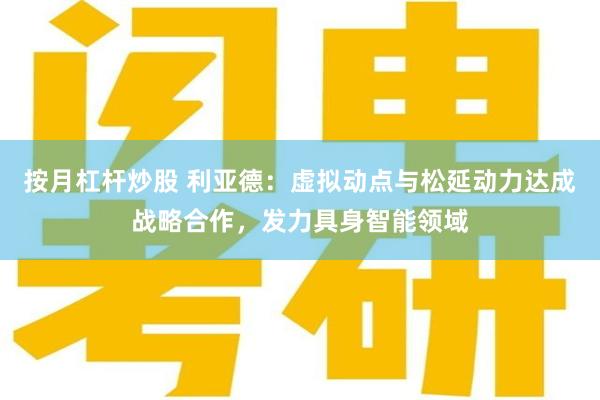 按月杠杆炒股 利亚德：虚拟动点与松延动力达成战略合作，发力具身智能领域