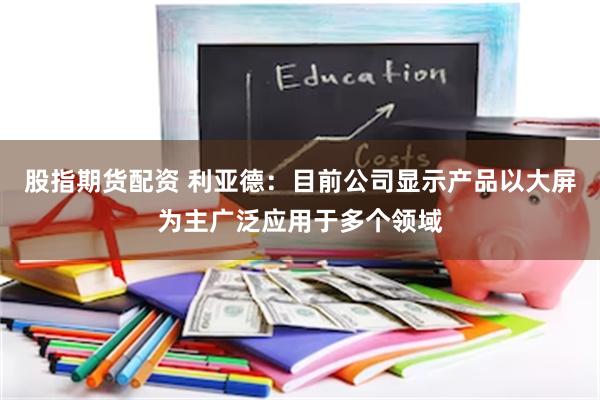 股指期货配资 利亚德：目前公司显示产品以大屏为主广泛应用于多个领域