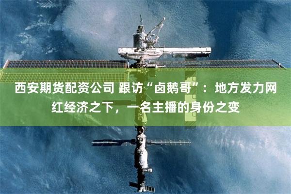 西安期货配资公司 跟访“卤鹅哥”：地方发力网红经济之下，一名主播的身份之变
