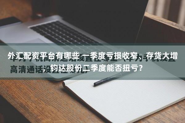 外汇配资平台有哪些 一季度亏损收窄、存货大增，钧达股份二季度能否扭亏？
