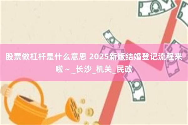 股票做杠杆是什么意思 2025新版结婚登记流程来啦～_长沙_机关_民政