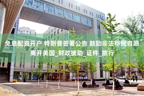 免息配资开户 特朗普签署公告 鼓励非法移民自愿离开美国_财政援助_证件_旅行