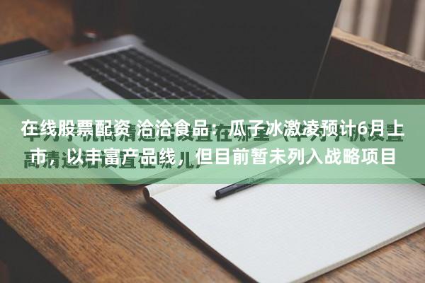 在线股票配资 洽洽食品：瓜子冰激凌预计6月上市，以丰富产品线，但目前暂未列入战略项目