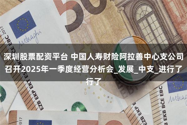 深圳股票配资平台 中国人寿财险阿拉善中心支公司召开2025年一季度经营分析会_发展_中支_进行了