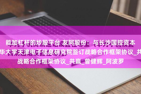 能加杠杆的炒股平台 友阿股份：与长沙国控资本管理有限公司、清华大学天津电子信息研究院签订战略合作框架协议_共赢_曾健辉_阿波罗