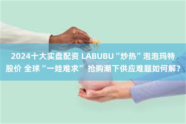 2024十大实盘配资 LABUBU“炒热”泡泡玛特股价 全球“一娃难求” 抢购潮下供应难题如何解？