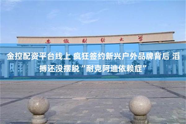 金控配资平台线上 疯狂签约新兴户外品牌背后 滔搏还没摆脱“耐克阿迪依赖症”