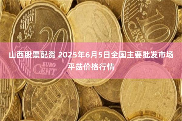 山西股票配资 2025年6月5日全国主要批发市场平菇价格行情