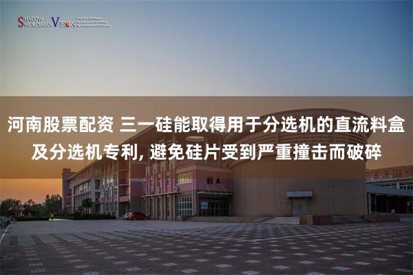河南股票配资 三一硅能取得用于分选机的直流料盒及分选机专利, 避免硅片受到严重撞击而破碎