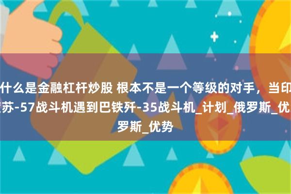 什么是金融杠杆炒股 根本不是一个等级的对手，当印度苏-57战斗机遇到巴铁歼-35战斗机_计划_俄罗斯_优势