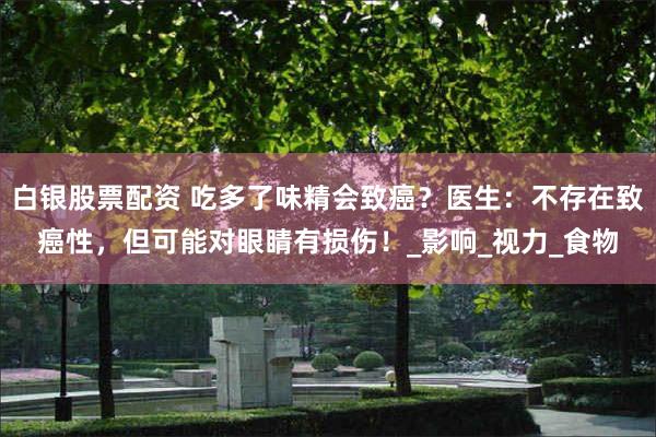 白银股票配资 吃多了味精会致癌？医生：不存在致癌性，但可能对眼睛有损伤！_影响_视力_食物