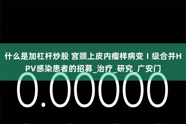 什么是加杠杆炒股 宫颈上皮内瘤样病变Ⅰ级合并HPV感染患者的招募_治疗_研究_广安门
