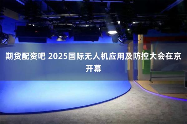 期货配资吧 2025国际无人机应用及防控大会在京开幕