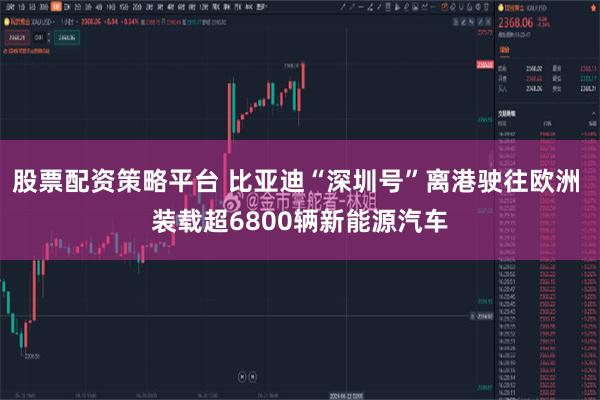 股票配资策略平台 比亚迪“深圳号”离港驶往欧洲 装载超6800辆新能源汽车
