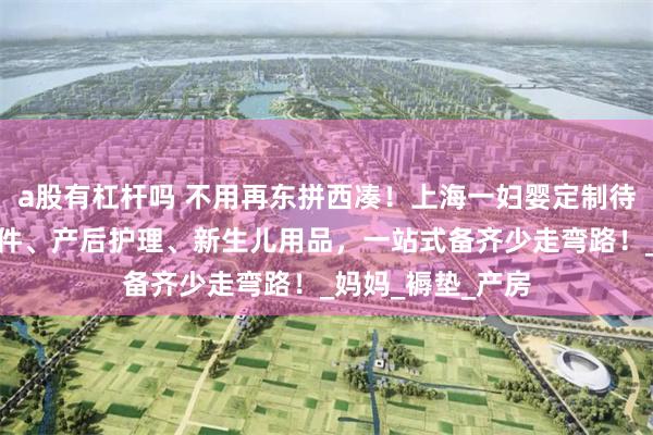 a股有杠杆吗 不用再东拼西凑！上海一妇婴定制待产包：含入院证件、产后护理、新生儿用品，一站式备齐少走弯路！_妈妈_褥垫_产房