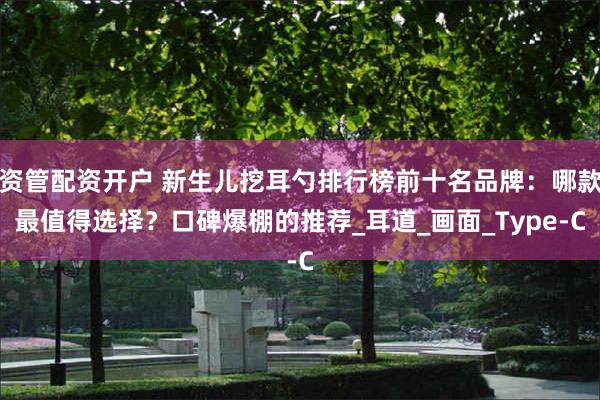 资管配资开户 新生儿挖耳勺排行榜前十名品牌：哪款最值得选择？口碑爆棚的推荐_耳道_画面_Type-C
