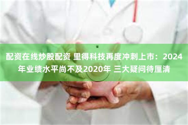 配资在线炒股配资 里得科技再度冲刺上市：2024年业绩水平尚不及2020年 三大疑问待厘清