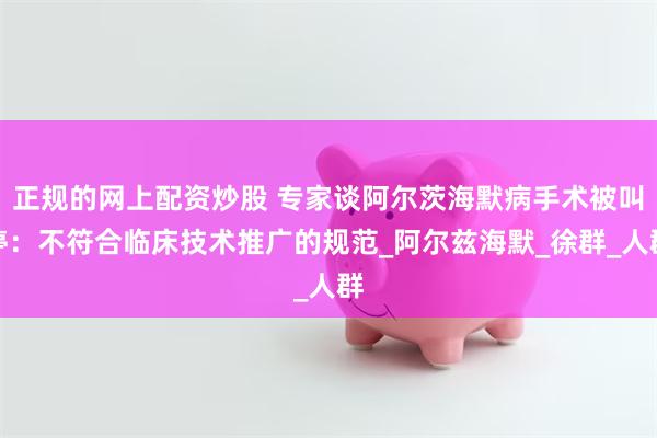 正规的网上配资炒股 专家谈阿尔茨海默病手术被叫停：不符合临床技术推广的规范_阿尔兹海默_徐群_人群
