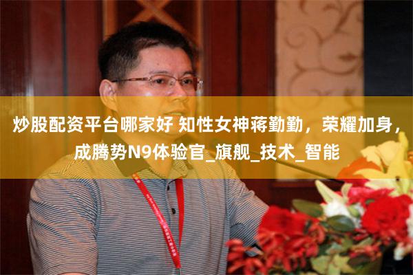 炒股配资平台哪家好 知性女神蒋勤勤，荣耀加身，成腾势N9体验官_旗舰_技术_智能