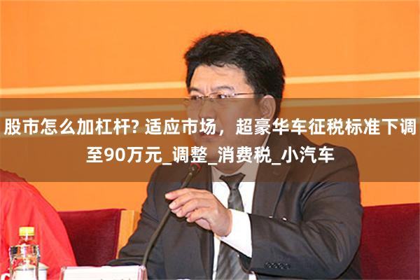 股市怎么加杠杆? 适应市场，超豪华车征税标准下调至90万元_调整_消费税_小汽车