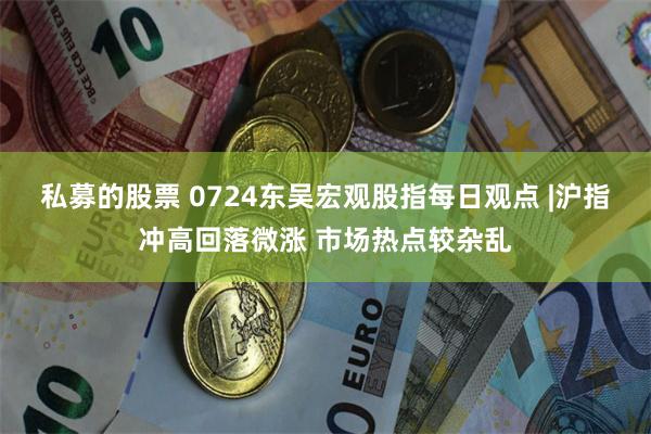 私募的股票 0724东吴宏观股指每日观点 |沪指冲高回落微涨 市场热点较杂乱
