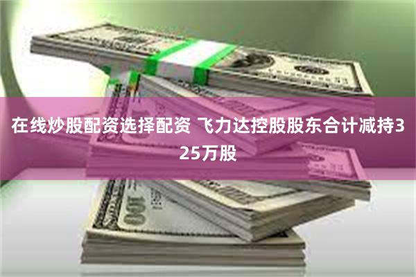 在线炒股配资选择配资 飞力达控股股东合计减持325万股