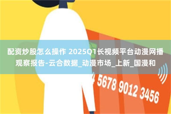 配资炒股怎么操作 2025Q1长视频平台动漫网播观察报告-云合数据_动漫市场_上新_国漫和