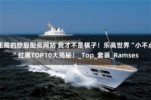 正规的炒股配资网站 我才不是棋子！乐高世界“小不点”红黑TOP10大揭秘！_Top_套装_Ramses