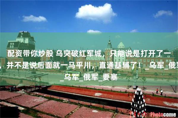 配资带你炒股 乌突破红军城，只能说是打开了一道防线，并不是说后面就一马平川，直通基辅了！_乌军_俄军_要塞