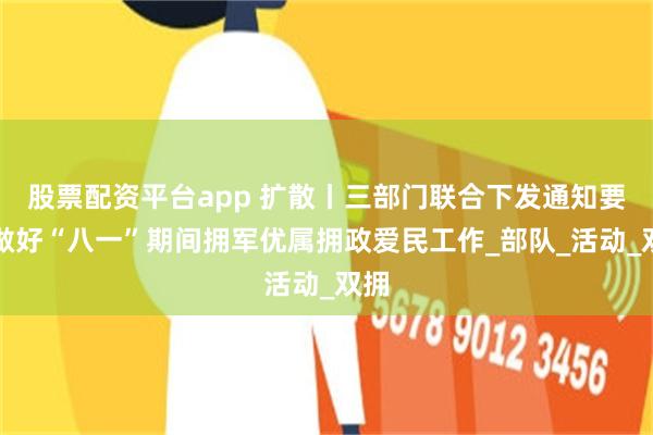 股票配资平台app 扩散丨三部门联合下发通知要求做好“八一”期间拥军优属拥政爱民工作_部队_活动_双拥
