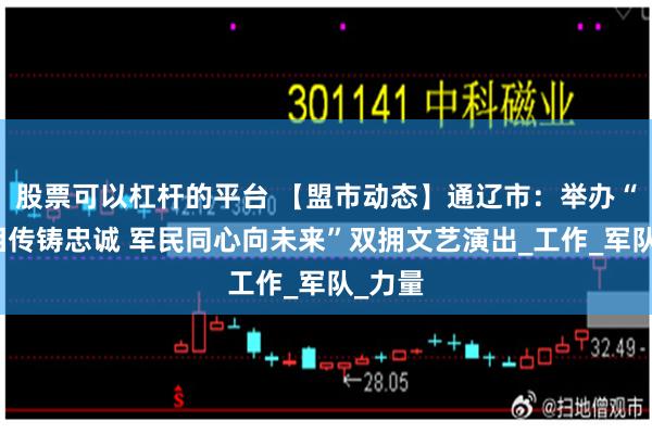 股票可以杠杆的平台 【盟市动态】通辽市：举办“薪火相传铸忠诚 军民同心向未来”双拥文艺演出_工作_军队_力量