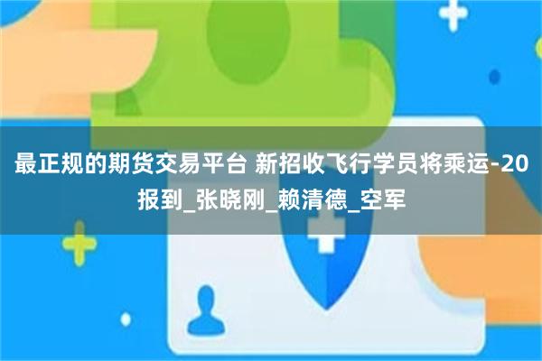 最正规的期货交易平台 新招收飞行学员将乘运-20报到_张晓刚_赖清德_空军
