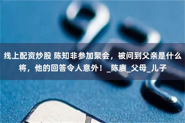 线上配资炒股 陈知非参加聚会，被问到父亲是什么将，他的回答令人意外！_陈赓_父母_儿子