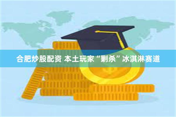 合肥炒股配资 本土玩家“剿杀”冰淇淋赛道
