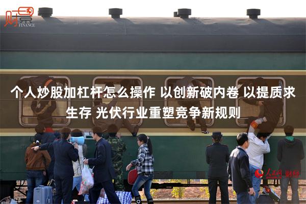 个人炒股加杠杆怎么操作 以创新破内卷 以提质求生存 光伏行业重塑竞争新规则