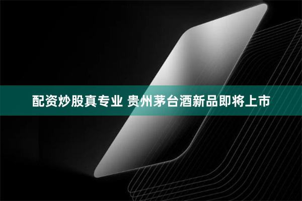 配资炒股真专业 贵州茅台酒新品即将上市