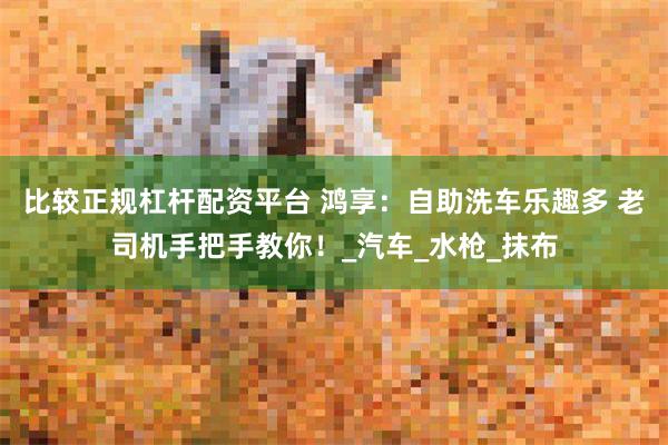 比较正规杠杆配资平台 鸿享：自助洗车乐趣多 老司机手把手教你！_汽车_水枪_抹布