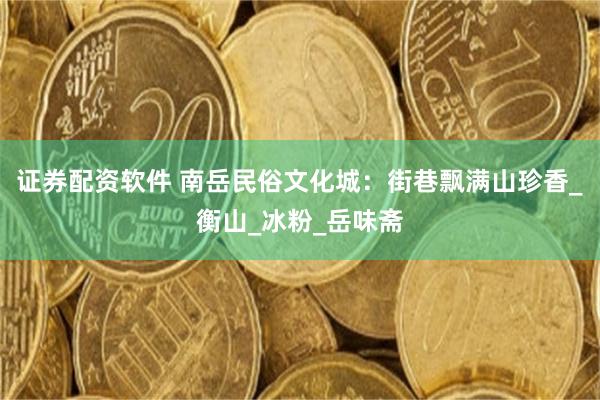 证券配资软件 南岳民俗文化城：街巷飘满山珍香_衡山_冰粉_岳味斋