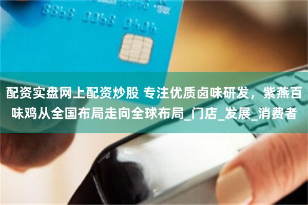 配资实盘网上配资炒股 专注优质卤味研发，紫燕百味鸡从全国布局走向全球布局_门店_发展_消费者