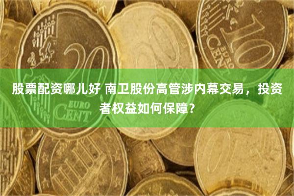 股票配资哪儿好 南卫股份高管涉内幕交易，投资者权益如何保障？