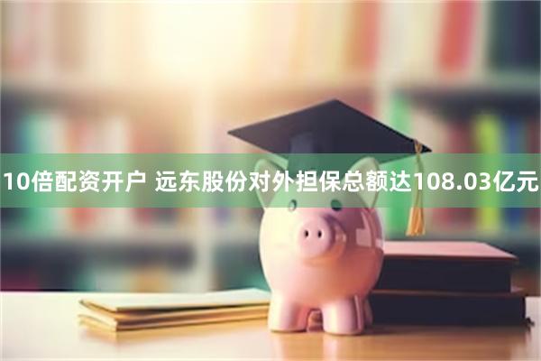 10倍配资开户 远东股份对外担保总额达108.03亿元