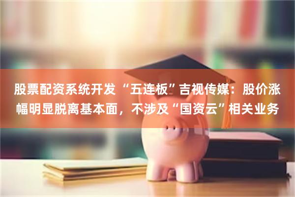 股票配资系统开发 “五连板”吉视传媒：股价涨幅明显脱离基本面，不涉及“国资云”相关业务