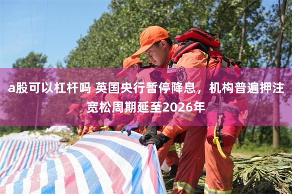 a股可以杠杆吗 英国央行暂停降息，机构普遍押注宽松周期延至2026年