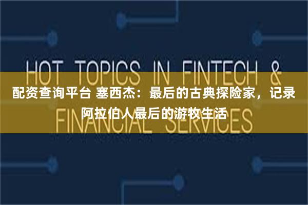 配资查询平台 塞西杰:最后的古典探险家,记录阿拉伯人最后的游牧生活