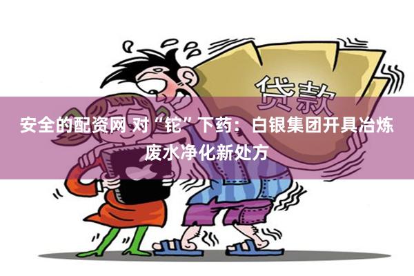 安全的配资网 对“铊”下药：白银集团开具冶炼废水净化新处方