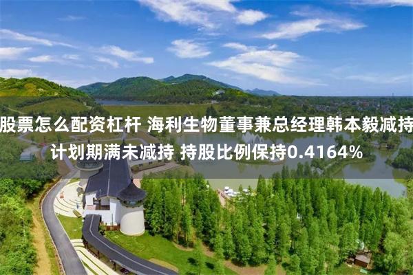 股票怎么配资杠杆 海利生物董事兼总经理韩本毅减持计划期满未减持 持股比例保持0.4164%