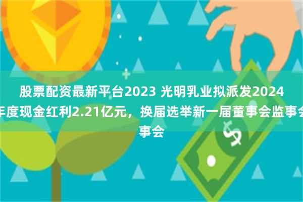 股票配资最新平台2023 光明乳业拟派发2024年度现金红利2.21亿元，换届选举新一届董事会监事会