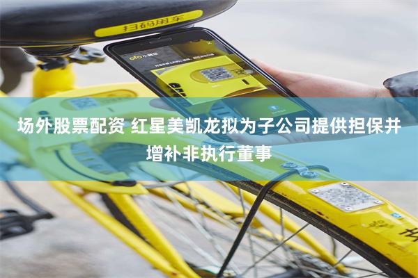 场外股票配资 红星美凯龙拟为子公司提供担保并增补非执行董事